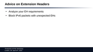 “Enterprise & IPv6” Workshop
London, UK. April 24th
, 2023
Advice on Extension Headers
●
Analyze your EH requirements
●
Block IPv6 packets with unexpected EHs
 