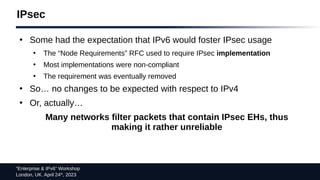 “Enterprise & IPv6” Workshop
London, UK. April 24th
, 2023
IPsec
●
Some had the expectation that IPv6 would foster IPsec usage
●
The “Node Requirements” RFC used to require IPsec implementation
●
Most implementations were non-compliant
●
The requirement was eventually removed
●
So… no changes to be expected with respect to IPv4
●
Or, actually…
Many networks filter packets that contain IPsec EHs, thus
making it rather unreliable
 