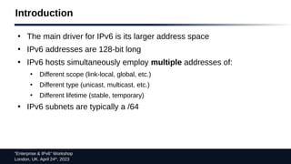 “Enterprise & IPv6” Workshop
London, UK. April 24th
, 2023
Introduction
●
The main driver for IPv6 is its larger address space
●
IPv6 addresses are 128-bit long
●
IPv6 hosts simultaneously employ multiple addresses of:
●
Different scope (link-local, global, etc.)
●
Different type (unicast, multicast, etc.)
●
Different lifetime (stable, temporary)
●
IPv6 subnets are typically a /64
 