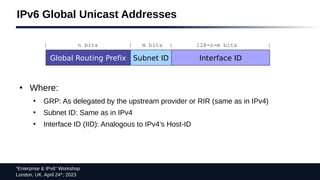“Enterprise & IPv6” Workshop
London, UK. April 24th
, 2023
IPv6 Global Unicast Addresses
●
Where:
●
GRP: As delegated by the upstream provider or RIR (same as in IPv4)
●
Subnet ID: Same as in IPv4
●
Interface ID (IID): Analogous to IPv4’s Host-ID
Global Routing Prefix Subnet ID Interface ID
| n bits | m bits | 128-n-m bits |
 