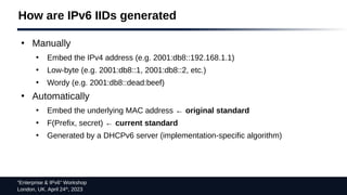 “Enterprise & IPv6” Workshop
London, UK. April 24th
, 2023
How are IPv6 IIDs generated
●
Manually
●
Embed the IPv4 address (e.g. 2001:db8::192.168.1.1)
●
Low-byte (e.g. 2001:db8::1, 2001:db8::2, etc.)
●
Wordy (e.g. 2001:db8::dead:beef)
●
Automatically
●
Embed the underlying MAC address ← original standard
●
F(Prefix, secret) ← current standard
●
Generated by a DHCPv6 server (implementation-specific algorithm)
 
