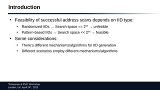 “Enterprise & IPv6” Workshop
London, UK. April 24th
, 2023
Introduction
●
Feasibility of successful address scans depends on IID type:
●
Randomized IIDs → Search space == 264
→ unfesible
●
Pattern-based IIDs → Search space << 264
→ feasible
●
Some considerations:
●
There’s different mechanisms/algorithms for IID generation
●
Different scenarios employ different mechanisms/algorithms
 