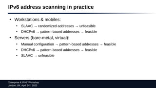 “Enterprise & IPv6” Workshop
London, UK. April 24th
, 2023
IPv6 address scanning in practice
●
Workstations & mobiles:
●
SLAAC → randomized addresses → unfeasible
●
DHCPv6 → pattern-based addresses → feasible
●
Servers (bare-metal, virtual):
●
Manual configuration → pattern-based addresses → feasible
●
DHCPv6 → pattern-based addresses → feasible
●
SLAAC → unfeasible
 