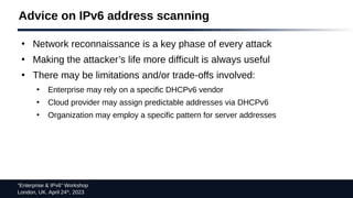 “Enterprise & IPv6” Workshop
London, UK. April 24th
, 2023
Advice on IPv6 address scanning
●
Network reconnaissance is a key phase of every attack
●
Making the attacker’s life more difficult is always useful
●
There may be limitations and/or trade-offs involved:
●
Enterprise may rely on a specific DHCPv6 vendor
●
Cloud provider may assign predictable addresses via DHCPv6
●
Organization may employ a specific pattern for server addresses
 