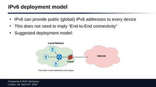 “Enterprise & IPv6” Workshop
London, UK. April 24th
, 2023
IPv6 deployment model
●
IPv6 can provide public (global) IPv6 addresses to every device
●
This does not need to imply “End-to-End connectivity”
●
Suggested deployment model:
 