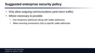 “Enterprise & IPv6” Workshop
London, UK. April 24th
, 2023
Suggested enterprise security policy
●
Only allow outgoing communications (and return traffic)
●
Where necessary & possible:
●
Use temporary addresses along with stable addresses
●
Allow incoming connections only to specific sable addresses
 