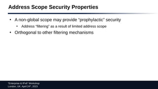 “Enterprise & IPv6” Workshop
London, UK. April 24th
, 2023
Address Scope Security Properties
●
A non-global scope may provide “prophylactic” security
●
Address “filtering” as a result of limited address scope
●
Orthogonal to other filtering mechanisms
 
