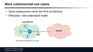 “Enterprise & IPv6” Workshop
London, UK. April 24th
, 2023
More controversial use cases
●
Some deployments mimic the IPv4 architecture
●
Motivation: well-understood model
 