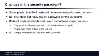 “Enterprise & IPv6” Workshop
London, UK. April 24th
, 2023
Changes in the security paradigm?
●
Some predict that IPv6 hosts will not rely on network-based controls
●
But IPv4 does not really rely on a network-centric paradigm!
●
IPv6 will implement both host-based and network-based controls:
●
They provide different layers of protection (defense in depth)
●
This is even more critical in the IoT-era
●
No changes with respect to the IPv4 world, actually!
 
