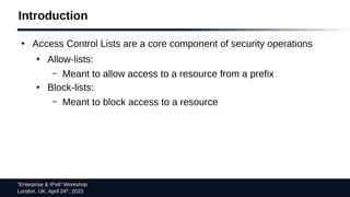 “Enterprise & IPv6” Workshop
London, UK. April 24th
, 2023
Introduction
●
Access Control Lists are a core component of security operations
●
Allow-lists:
– Meant to allow access to a resource from a prefix
●
Block-lists:
– Meant to block access to a resource
 