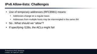 “Enterprise & IPv6” Workshop
London, UK. April 24th
, 2023
IPv6 Allow-lists: Challenges
●
Use of temporary addresses (RFC8981) means:
●
Addresses change on a regular basis
●
Addresses from multiple hosts may be intermingled in the same /64
●
So...What should we “allow”?
●
If specifying /128s, the ACLs might fail
 