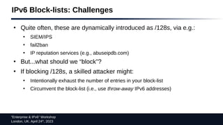 “Enterprise & IPv6” Workshop
London, UK. April 24th
, 2023
IPv6 Block-lists: Challenges
●
Quite often, these are dynamically introduced as /128s, via e.g.:
●
SIEM/IPS
●
fail2ban
●
IP reputation services (e.g., abuseipdb.com)
●
But...what should we “block”?
●
If blocking /128s, a skilled attacker might:
●
Intentionally exhaust the number of entries in your block-list
●
Circumvent the block-list (i.e., use throw-away IPv6 addresses)
 