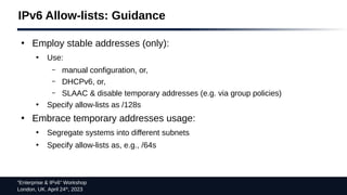 “Enterprise & IPv6” Workshop
London, UK. April 24th
, 2023
IPv6 Allow-lists: Guidance
●
Employ stable addresses (only):
●
Use:
– manual configuration, or,
– DHCPv6, or,
– SLAAC & disable temporary addresses (e.g. via group policies)
●
Specify allow-lists as /128s
●
Embrace temporary addresses usage:
●
Segregate systems into different subnets
●
Specify allow-lists as, e.g., /64s
 