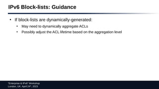“Enterprise & IPv6” Workshop
London, UK. April 24th
, 2023
IPv6 Block-lists: Guidance
●
If block-lists are dynamically-generated:
●
May need to dynamically aggregate ACLs
●
Possibly adjust the ACL lifetime based on the aggregation level
 