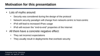 “Enterprise & IPv6” Workshop
London, UK. April 24th
, 2023
Motivation for this presentation
●
Lots of myths around:
●
Security was considered during the design of the protocol
●
Network security paradigm will change from network-centric to host-centric
●
IPv6 will lead to increased IPsec usage
●
IPv6 will recover the “end-to-end” properties of the Internet
●
All them have a concrete negative effect:
●
They set incorrect expectations
●
They usually result in deployments that overlook security
 