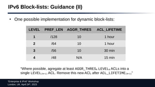 “Enterprise & IPv6” Workshop
London, UK. April 24th
, 2023
IPv6 Block-lists: Guidance (II)
LEVEL PREF_LEN AGGR_THRES ACL_LIFETIME
1 /128 10 1 hour
2 /64 10 1 hour
3 /56 10 30 min
4 /48 N/A 15 min
“Where possible, agregate at least AGGR_THRESN LEVELN ACLs into a
single LEVEL(N+1) ACL. Remove this new ACL after ACL_LIFETIME(N+1)”
●
One possible implementation for dynamic block-lists:
 