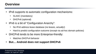 “Enterprise & IPv6” Workshop
London, UK. April 24th
, 2023
Overview
●
IPv6 supports to automatic configuration mechanisms:
●
SLAAC (mandatory)
●
DHCPv6 (optional)
●
IPv6 is a bit of “Configuration Anarchy”:
●
No IPv6 address lease database (no leases, actually!)
●
Hard to predict configuration outcome (except via ad-hoc domain policies)
●
DHCPv6 tends to be more Enterprise-friendly:
●
Matches DHCPv4 behavior
●
But… Android does not support DHCPv6
 