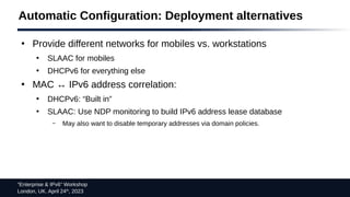 “Enterprise & IPv6” Workshop
London, UK. April 24th
, 2023
Automatic Configuration: Deployment alternatives
●
Provide different networks for mobiles vs. workstations
●
SLAAC for mobiles
●
DHCPv6 for everything else
●
MAC ↔ IPv6 address correlation:
●
DHCPv6: “Built in”
●
SLAAC: Use NDP monitoring to build IPv6 address lease database
– May also want to disable temporary addresses via domain policies.
 
