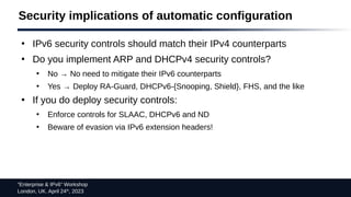 “Enterprise & IPv6” Workshop
London, UK. April 24th
, 2023
Security implications of automatic configuration
●
IPv6 security controls should match their IPv4 counterparts
●
Do you implement ARP and DHCPv4 security controls?
●
No → No need to mitigate their IPv6 counterparts
●
Yes → Deploy RA-Guard, DHCPv6-{Snooping, Shield}, FHS, and the like
●
If you do deploy security controls:
●
Enforce controls for SLAAC, DHCPv6 and ND
●
Beware of evasion via IPv6 extension headers!
 