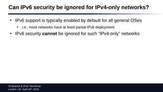 “Enterprise & IPv6” Workshop
London, UK. April 24th
, 2023
Can IPv6 security be ignored for IPv4-only networks?
●
IPv6 support is typically enabled by default for all general OSes
●
i.e., most networks have at least partial IPv6 deployment
●
IPv6 security cannot be ignored for such “IPv4-only” networks
 