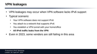 “Enterprise & IPv6” Workshop
London, UK. April 24th
, 2023
VPN leakages
●
VPN leakages may occur when VPN software lacks IPv6 support
●
Typical scenario:
●
Your VPN software does not support IPv6
●
You attach to a network that supports IPv6
●
You establish a VPN tunnel with your home/office
●
All IPv6 traffic leaks from the VPN
●
Even in 2023, some vendors are still failing in this area
 
