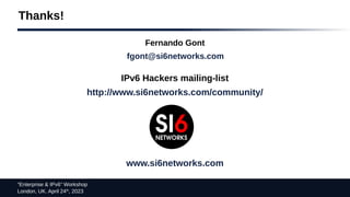 “Enterprise & IPv6” Workshop
London, UK. April 24th
, 2023
Thanks!
Fernando Gont
fgont@si6networks.com
IPv6 Hackers mailing-list
http://www.si6networks.com/community/
www.si6networks.com
 