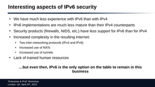 “Enterprise & IPv6” Workshop
London, UK. April 24th
, 2023
Interesting aspects of IPv6 security
●
We have much less experience with IPv6 than with IPv4
●
IPv6 implementations are much less mature than their IPv4 counterparts
●
Security products (firewalls, NIDS, etc.) have less support for IPv6 than for IPv4
●
Increased complexity in the resulting Internet:
●
Two inter-networking protocols (IPv4 and IPv6)
●
Increased use of NATs
●
Increased use of tunnels
●
Lack of trained human resources
…but even then, IPv6 is the only option on the table to remain in this
business
 