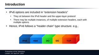 “Enterprise & IPv6” Workshop
London, UK. April 24th
, 2023
Introduction
●
IPv6 options are included in “extension headers”
●
They sit between the IPv6 header and the upper-layer protocol
●
There may be multiple instances, of multiple extension headers, each with
multiple options
●
Hence, IPv6 follows a “header chain” type structure. e.g.,
IPv6 HbH DO DO TCP
 