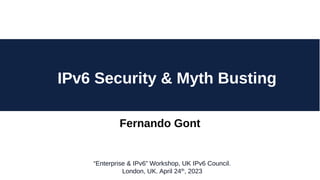 Fernando Gont
IPv6 Security & Myth Busting
“Enterprise & IPv6” Workshop, UK IPv6 Council.
London, UK. April 24th
, 2023
 