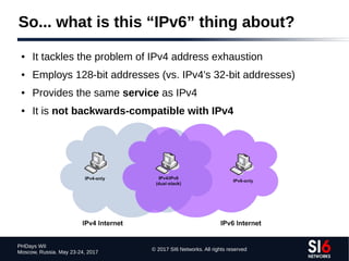 © 2017 SI6 Networks. All rights reserved
PHDays WII
Moscow, Russia. May 23-24, 2017
So... what is this “IPv6” thing about?
● It tackles the problem of IPv4 address exhaustion
● Employs 128-bit addresses (vs. IPv4's 32-bit addresses)
● Provides the same service as IPv4
● It is not backwards-compatible with IPv4
 