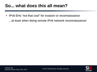 © 2017 SI6 Networks. All rights reserved
PHDays WII
Moscow, Russia. May 23-24, 2017
So... what does this all mean?
● IPv6 EHs “not that cool” for evasion or reconnaissance
...at least when doing remote IPv6 network reconnaissance!
 