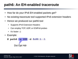 © 2017 SI6 Networks. All rights reserved
PHDays WII
Moscow, Russia. May 23-24, 2017
path6: An EH-enabled traceroute
● How far do your IPv6 EH-enabled packets get?
● No existing traceroute tool supported IPv6 extension headers
● Hence we produced our path6 tool
● Supports IPv6 Extension Headers
● Can employ TCP, UDP, or ICMPv6 probes
● It's faster ;-)
● Example:
# path6 -u 100 -d fc00:1::1
Dst Opt Hdr
 