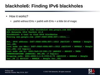 © 2017 SI6 Networks. All rights reserved
PHDays WII
Moscow, Russia. May 23-24, 2017
blackhole6: Finding IPv6 blackholes
● How it works?
● path6 without EHs + path6 with EHs + a little bit of magic
fgont@satellite:~$ sudo blackhole6 www.google.com do8
SI6 Networks IPv6 Toolkit v2.0
blackhole6: A tool to find IPv6 blackholes
Tracing www.google.com (2607:f8b0:400b:807::1012)...
Dst. IPv6 address: 2607:f8b0:400b:807::1012 (AS15169 ­ GOOGLE ­ Google 
Inc.,US)
Last node (no EHs): 2607:f8b0:400b:807::1012 (AS15169 ­ GOOGLE ­ Google 
Inc.,US) (13 hop(s))
Last node (DO 8): 2001:5a0:12:100::72 (AS6453 ­ AS6453 ­ TATA 
COMMUNICATIONS (AMERICA) INC,US) (7 hop(s))
Dropping node: 2001:4860:1:1:0:1935:0:75 (AS15169 ­ GOOGLE ­ Google 
Inc.,US || AS15169 ­ GOOGLE ­ Google Inc.,US)
 