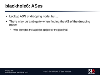 © 2017 SI6 Networks. All rights reserved
PHDays WII
Moscow, Russia. May 23-24, 2017
blackhole6: ASes
● Lookup ASN of dropping node, but...
● There may be ambiguity when finding the AS of the dropping
node:
● who provides the address space for the peering?
 