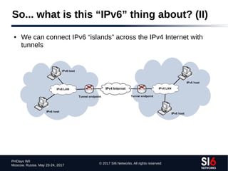 © 2017 SI6 Networks. All rights reserved
PHDays WII
Moscow, Russia. May 23-24, 2017
So... what is this “IPv6” thing about? (II)
● We can connect IPv6 “islands” across the IPv4 Internet with
tunnels
 