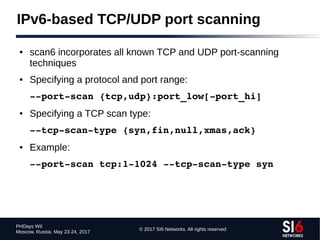 © 2017 SI6 Networks. All rights reserved
PHDays WII
Moscow, Russia. May 23-24, 2017
IPv6-based TCP/UDP port scanning
● scan6 incorporates all known TCP and UDP port-scanning
techniques
● Specifying a protocol and port range:
­­port­scan {tcp,udp}:port_low[­port_hi]
● Specifying a TCP scan type:
­­tcp­scan­type {syn,fin,null,xmas,ack}
● Example:
­­port­scan tcp:1­1024 ­­tcp­scan­type syn
 