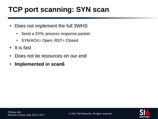 © 2017 SI6 Networks. All rights reserved
PHDays WII
Moscow, Russia. May 23-24, 2017
TCP port scanning: SYN scan
● Does not implement the full 3WHS
● Send a SYN, process response packet
● SYN/ACK= Open, RST= Closed
● It is fast
● Does not tie resources on our end
● Implemented in scan6
 