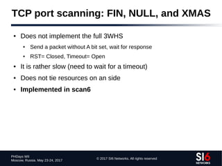 © 2017 SI6 Networks. All rights reserved
PHDays WII
Moscow, Russia. May 23-24, 2017
TCP port scanning: FIN, NULL, and XMAS
● Does not implement the full 3WHS
● Send a packet without A bit set, wait for response
● RST= Closed, Timeout= Open
● It is rather slow (need to wait for a timeout)
● Does not tie resources on an side
● Implemented in scan6
 