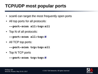 © 2017 SI6 Networks. All rights reserved
PHDays WII
Moscow, Russia. May 23-24, 2017
TCP/UDP most popular ports
● scan6 can target the most frequently open ports
● All top ports for all protocols:
­­port­scan all:top:all
● Top N of all protocols:
­­port­scan all:top:N
● All TCP top ports:
­­port­scan tcp:top:all
● Top N TCP ports
­­port­scan tcp:top:N
 