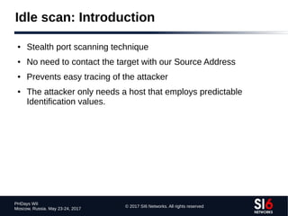© 2017 SI6 Networks. All rights reserved
PHDays WII
Moscow, Russia. May 23-24, 2017
Idle scan: Introduction
● Stealth port scanning technique
● No need to contact the target with our Source Address
● Prevents easy tracing of the attacker
● The attacker only needs a host that employs predictable
Identification values.
 