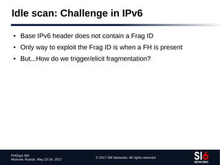 © 2017 SI6 Networks. All rights reserved
PHDays WII
Moscow, Russia. May 23-24, 2017
Idle scan: Challenge in IPv6
● Base IPv6 header does not contain a Frag ID
● Only way to exploit the Frag ID is when a FH is present
● But...How do we trigger/elicit fragmentation?
 