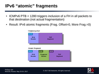 © 2017 SI6 Networks. All rights reserved
PHDays WII
Moscow, Russia. May 23-24, 2017
IPv6 “atomic” fragments
● ICMPv6 PTB < 1280 triggers inclusion of a FH in all packets to
that destination (not actual fragmentation)
● Result: IPv6 atomic fragments (Frag. Offset=0, More Frag.=0)
 