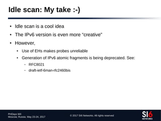 © 2017 SI6 Networks. All rights reserved
PHDays WII
Moscow, Russia. May 23-24, 2017
Idle scan: My take :-)
● Idle scan is a cool idea
● The IPv6 version is even more “creative”
● However,
● Use of EHs makes probes unreliable
● Generation of IPv6 atomic fragments is being deprecated. See:
– RFC8021
– draft-ietf-6man-rfc2460bis
 
