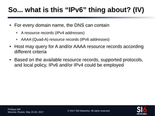 © 2017 SI6 Networks. All rights reserved
PHDays WII
Moscow, Russia. May 23-24, 2017
So... what is this “IPv6” thing about? (IV)
● For every domain name, the DNS can contain
● A resource records (IPv4 addresses)
● AAAA (Quad-A) resource records (IPv6 addresses)
● Host may query for A and/or AAAA resource records according
different criteria
● Based on the available resource records, supported protocols,
and local policy, IPv6 and/or IPv4 could be employed
 