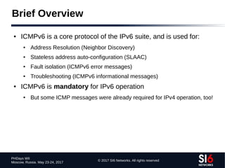 © 2017 SI6 Networks. All rights reserved
PHDays WII
Moscow, Russia. May 23-24, 2017
Brief Overview
● ICMPv6 is a core protocol of the IPv6 suite, and is used for:
● Address Resolution (Neighbor Discovery)
● Stateless address auto-configuration (SLAAC)
● Fault isolation (ICMPv6 error messages)
● Troubleshooting (ICMPv6 informational messages)
● ICMPv6 is mandatory for IPv6 operation
● But some ICMP messages were already required for IPv4 operation, too!
 
