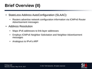 © 2017 SI6 Networks. All rights reserved
PHDays WII
Moscow, Russia. May 23-24, 2017
Brief Overview (II)
● StateLess Address AutoConfiguration (SLAAC):
● Routers advertise network configuration information via ICMPv6 Router
Advertisement messages
● Address Resolution
● Maps IPv6 addresses to link-layer addresses
● Employs ICMPv6 Neighbor Solicitation and Neighbor Advertisement
messages
● Analogous to IPv4's ARP
 