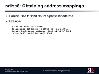 © 2017 SI6 Networks. All rights reserved
PHDays WII
Moscow, Russia. May 23-24, 2017
ndisc6: Obtaining address mappings
● Can be used to send NS for a particular address
● Example:
$ ndisc6 fc00:1::1 eth0
Soliciting fc00:1::1 (fc00:1::1) on eth0...
Target link-layer address: 08:00:27:F9:73:04
from fe80::a00:27ff:fef9:7304
 