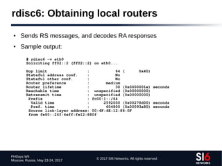 © 2017 SI6 Networks. All rights reserved
PHDays WII
Moscow, Russia. May 23-24, 2017
rdisc6: Obtaining local routers
● Sends RS messages, and decodes RA responses
● Sample output:
# rdisc6 -v eth0
Soliciting ff02::2 (ff02::2) on eth0...
Hop limit : 64 ( 0x40)
Stateful address conf. : No
Stateful other conf. : No
Router preference : medium
Router lifetime : 30 (0x0000001e) seconds
Reachable time : unspecified (0x00000000)
Retransmit time : unspecified (0x00000000)
Prefix : fc00:1::/64
Valid time : 2592000 (0x00278d00) seconds
Pref. time : 604800 (0x00093a80) seconds
Source link-layer address: 00:4F:4E:12:88:0F
from fe80::24f:4eff:fe12:880f
 