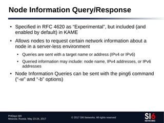 © 2017 SI6 Networks. All rights reserved
PHDays WII
Moscow, Russia. May 23-24, 2017
Node Information Query/Response
● Specified in RFC 4620 as “Experimental”, but included (and
enabled by default) in KAME
● Allows nodes to request certain network information about a
node in a server-less environment
● Queries are sent with a target name or address (IPv4 or IPv6)
● Queried information may include: node name, IPv4 addresses, or IPv6
addresses
● Node Information Queries can be sent with the ping6 command
(“-w” and “-b” options)
 