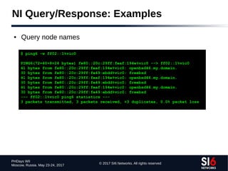© 2017 SI6 Networks. All rights reserved
PHDays WII
Moscow, Russia. May 23-24, 2017
NI Query/Response: Examples
● Query node names
$ ping6 -w ff02::1%vic0
PING6(72=40+8+24 bytes) fe80::20c:29ff:feaf:194e%vic0 --> ff02::1%vic0
41 bytes from fe80::20c:29ff:feaf:194e%vic0: openbsd46.my.domain.
30 bytes from fe80::20c:29ff:fe49:ebdd%vic0: freebsd
41 bytes from fe80::20c:29ff:feaf:194e%vic0: openbsd46.my.domain.
30 bytes from fe80::20c:29ff:fe49:ebdd%vic0: freebsd
41 bytes from fe80::20c:29ff:feaf:194e%vic0: openbsd46.my.domain.
30 bytes from fe80::20c:29ff:fe49:ebdd%vic0: freebsd
--- ff02::1%vic0 ping6 statistics ---
3 packets transmitted, 3 packets received, +3 duplicates, 0.0% packet loss
 